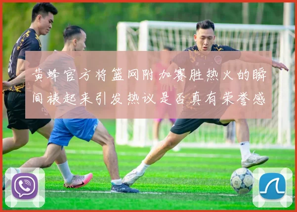 黄蜂官方将篮网附加赛胜热火的瞬间裱起来引发热议是否真有荣誉感